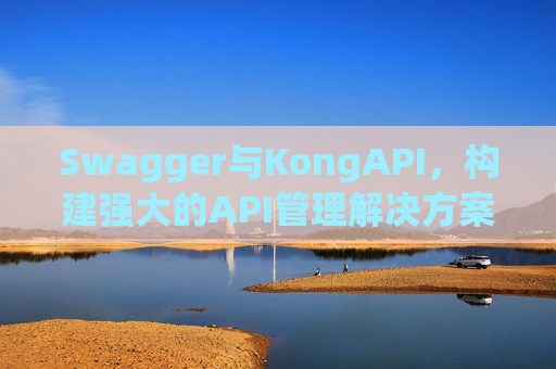 Swagger与KongAPI,构建强大的API管理解决方案